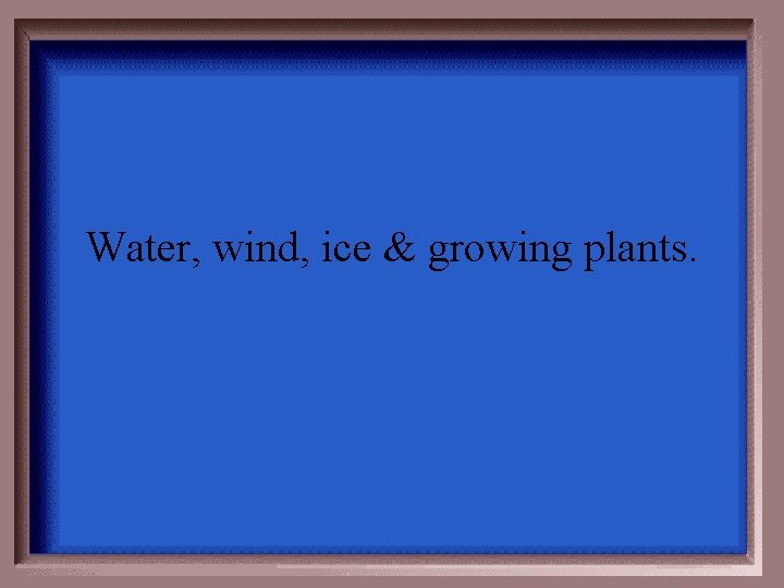 Water, wind, ice & growing plants. 