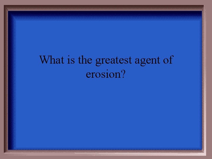 What is the greatest agent of erosion? 