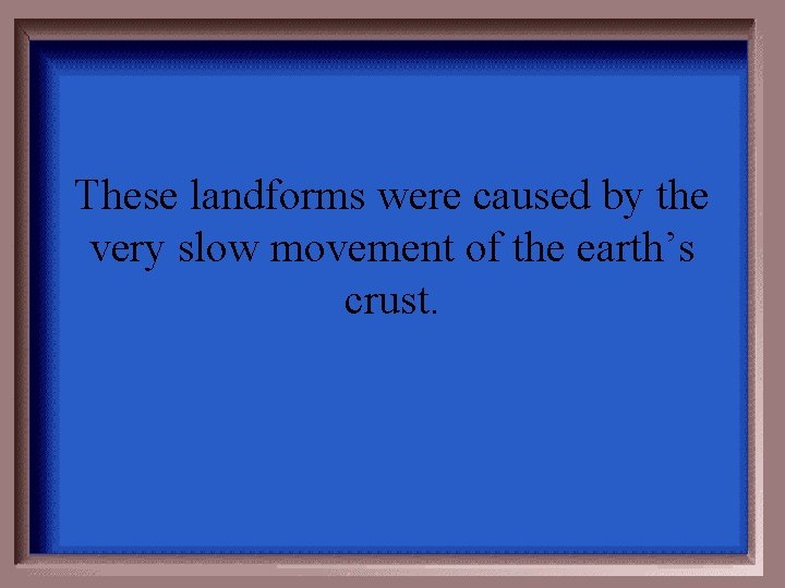 These landforms were caused by the very slow movement of the earth’s crust. 