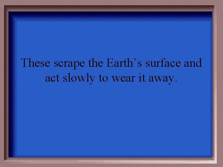 These scrape the Earth’s surface and act slowly to wear it away. 