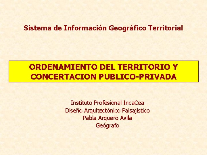 Sistema de Información Geográfico Territorial ORDENAMIENTO DEL TERRITORIO Y CONCERTACION PUBLICO-PRIVADA Instituto Profesional Inca.