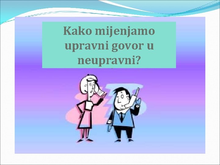 Kako mijenjamo upravni govor u neupravni? 