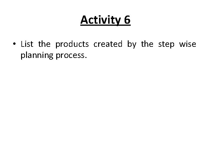 Activity 6 • List the products created by the step wise planning process. 