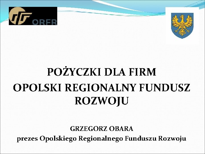 POŻYCZKI DLA FIRM OPOLSKI REGIONALNY FUNDUSZ ROZWOJU GRZEGORZ OBARA prezes Opolskiego Regionalnego Funduszu Rozwoju