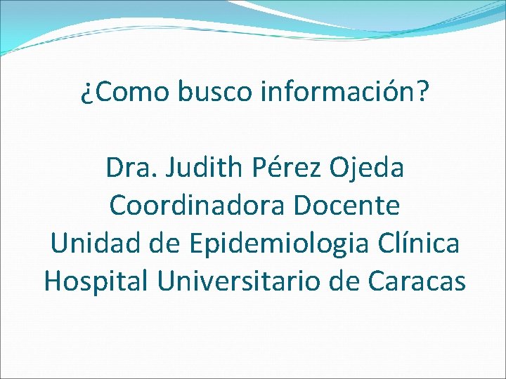 ¿Como busco información? Dra. Judith Pérez Ojeda Coordinadora Docente Unidad de Epidemiologia Clínica Hospital