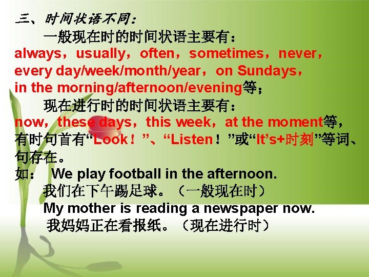 三、时间状语不同： 一般现在时的时间状语主要有： always，usually，often，sometimes，never， every day/week/month/year，on Sundays， in the morning/afternoon/evening等； 现在进行时的时间状语主要有： now，these days，this week，at the