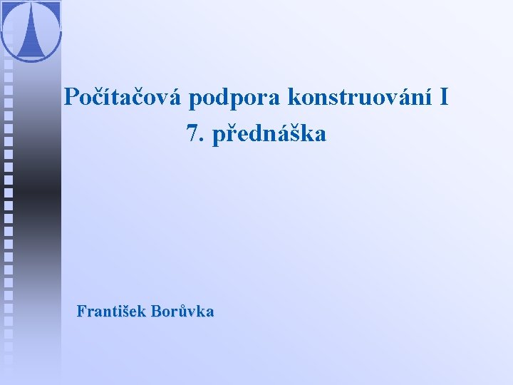Počítačová podpora konstruování I 7. přednáška František Borůvka 