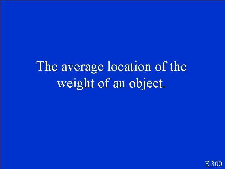The average location of the weight of an object. E 300 
