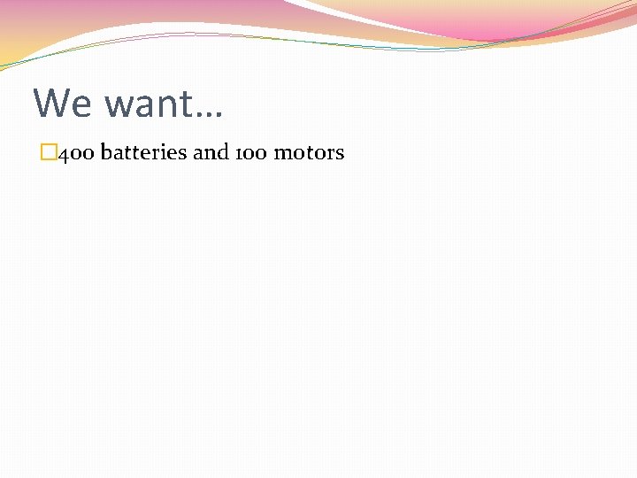 We want… � 400 batteries and 100 motors 