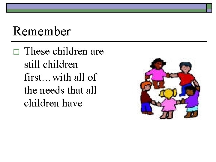 Remember o These children are still children first…with all of the needs that all