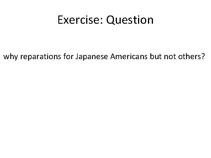Exercise: Question why reparations for Japanese Americans but not others? 