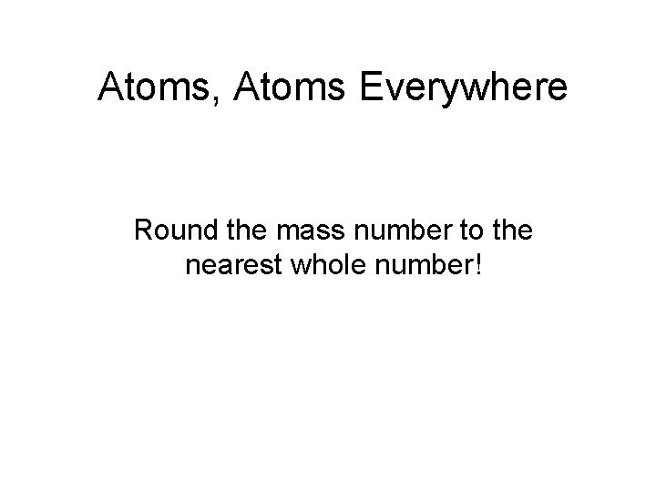 Atoms, Atoms Everywhere Round the mass number to the nearest whole number! 