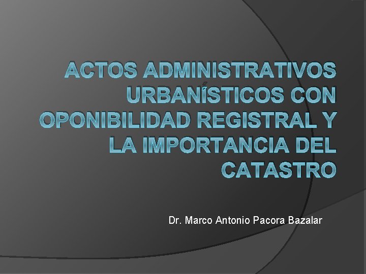 ACTOS ADMINISTRATIVOS URBANÍSTICOS CON OPONIBILIDAD REGISTRAL Y LA IMPORTANCIA DEL CATASTRO Dr. Marco Antonio