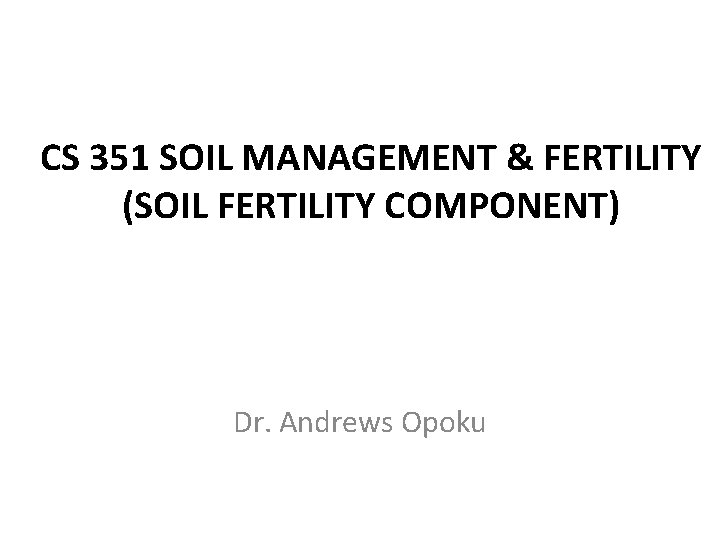 CS 351 SOIL MANAGEMENT & FERTILITY (SOIL FERTILITY COMPONENT) Dr. Andrews Opoku 