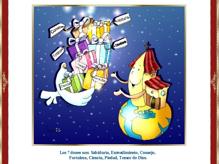 Los 7 dones son: Sabiduría, Entendimiento, Consejo, Fortaleza, Ciencia, Piedad, Temor de Dios. Los 7 dones son: Sabiduría, Entendimiento, Consejo, Fortaleza, Ciencia, Piedad, Temor de Dios.