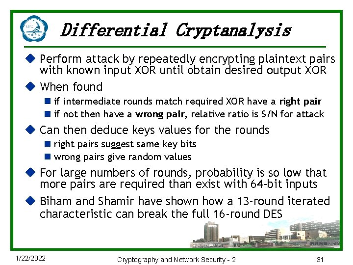 Differential Cryptanalysis u Perform attack by repeatedly encrypting plaintext pairs with known input XOR