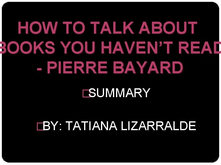 HOW TO TALK ABOUT BOOKS YOU HAVEN’T READ - PIERRE BAYARD �SUMMARY �BY: TATIANA
