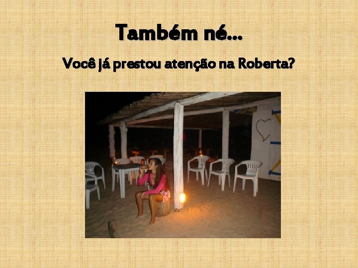 Também né. . . Você já prestou atenção na Roberta? 