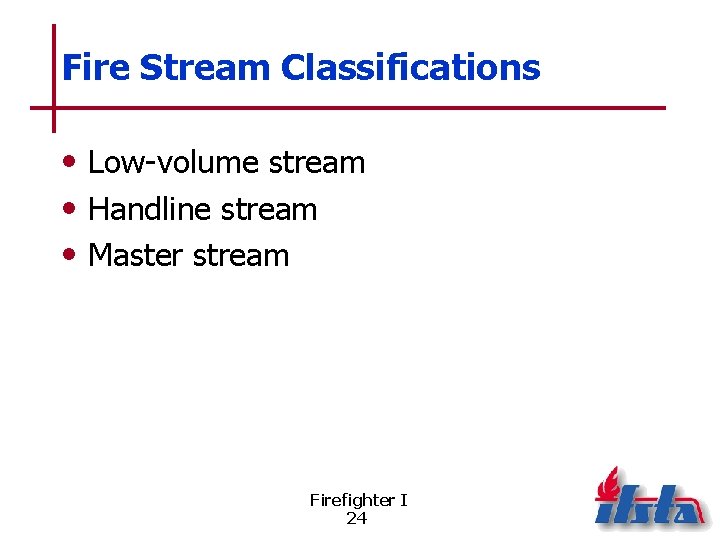 Fire Stream Classifications • Low-volume stream • Handline stream • Master stream Firefighter I