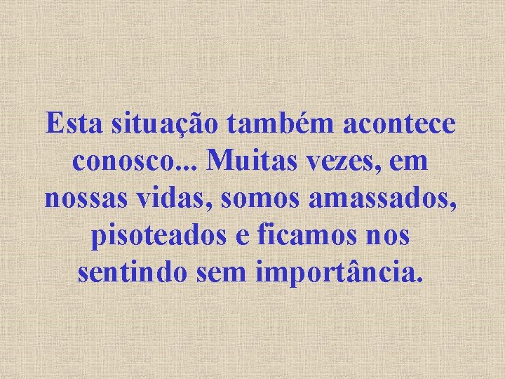 Esta situação também acontece conosco. . . Muitas vezes, em nossas vidas, somos amassados,