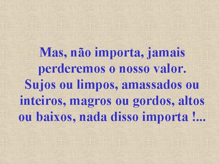 Mas, não importa, jamais perderemos o nosso valor. Sujos ou limpos, amassados ou inteiros,