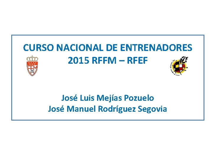 CURSO NACIONAL DE ENTRENADORES 2015 RFFM – RFEF José Luis Mejías Pozuelo José Manuel