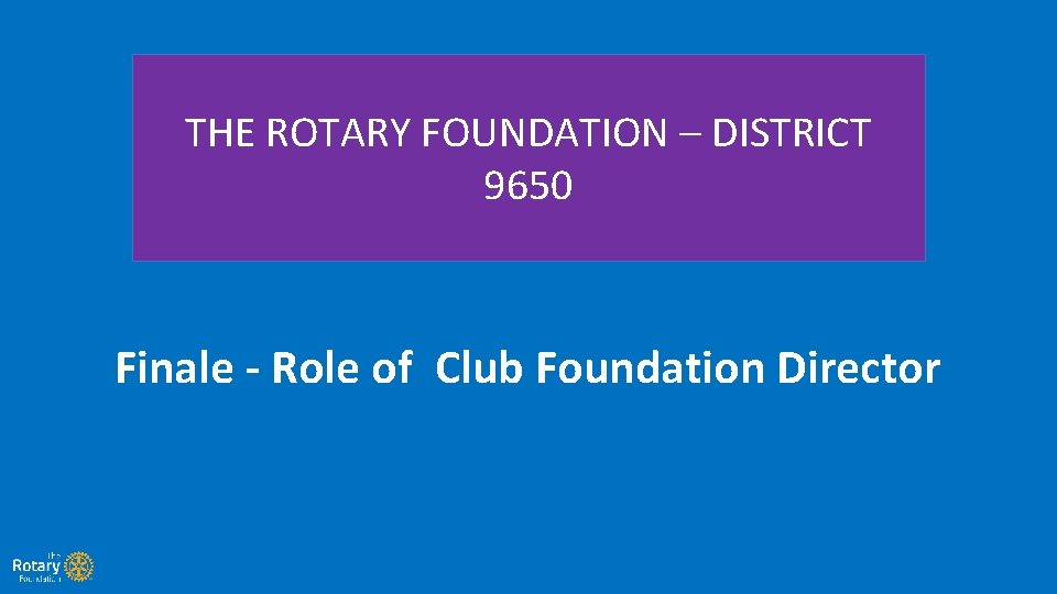 THE ROTARY FOUNDATION – DISTRICT 9650 Finale - Role of Club Foundation Director 