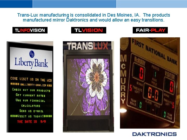 Trans-Lux manufacturing is consolidated in Des Moines, IA. The products manufactured mirror Daktronics and