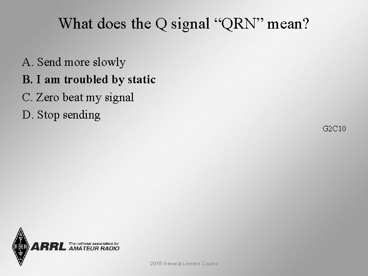 What does the Q signal “QRN” mean? A. Send more slowly B. I am
