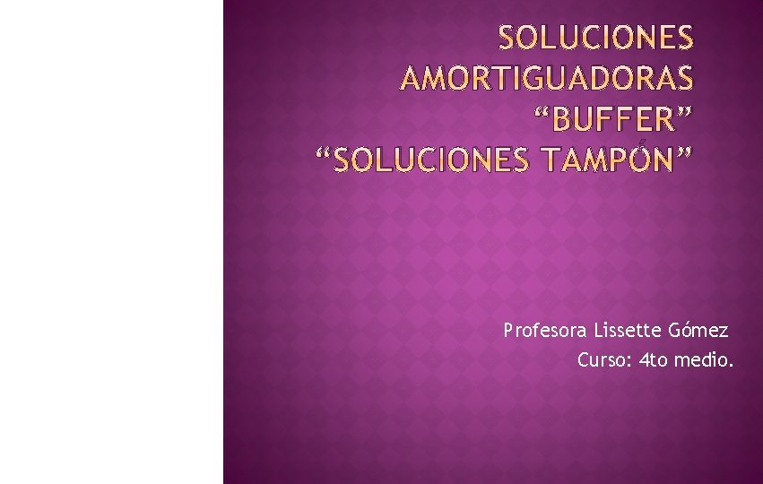 SOLUCIONES AMORTIGUADORAS “BUFFER” “SOLUCIONES TAMPÓN” Profesora Lissette Gómez Curso: 4 to medio. 