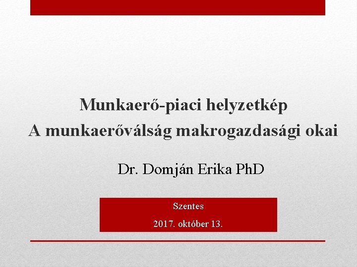 Munkaerő-piaci helyzetkép A munkaerőválság makrogazdasági okai Dr. Domján Erika Ph. D Szentes 2017. október