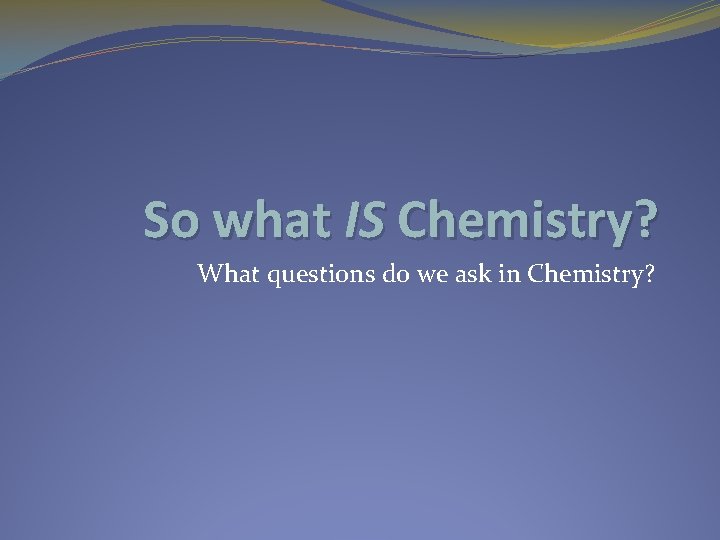 So what IS Chemistry? What questions do we ask in Chemistry? 