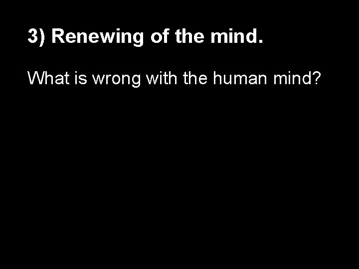 3) Renewing of the mind. What is wrong with the human mind? 