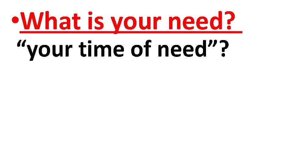  • What is your need? “your time of need”? 