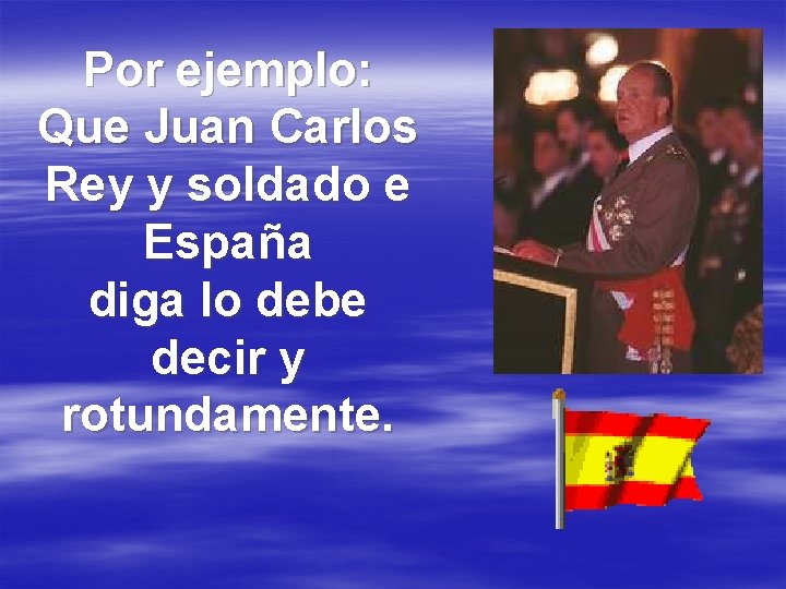 Por ejemplo: Que Juan Carlos Rey y soldado e España diga lo debe decir