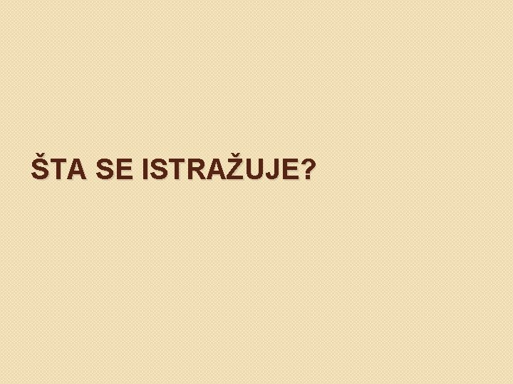 ŠTA SE ISTRAŽUJE? 