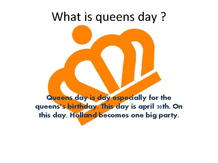 What is queens day ? Queens day is day especially for the queens’s birthday.