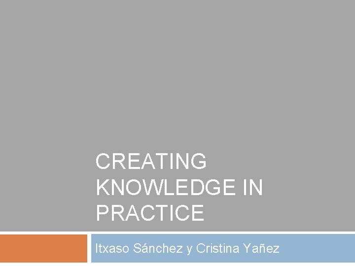 CREATING KNOWLEDGE IN PRACTICE Itxaso Sánchez y Cristina Yañez 
