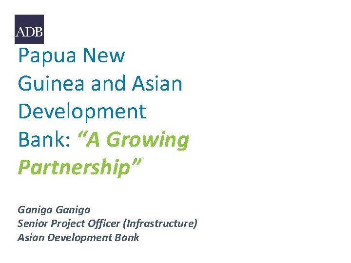 Papua New Guinea and Asian Development Bank: “A Growing Partnership” Ganiga Senior Project Officer