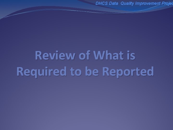 DHCS Data Quality Improvement Projec Review of What is Required to be Reported 
