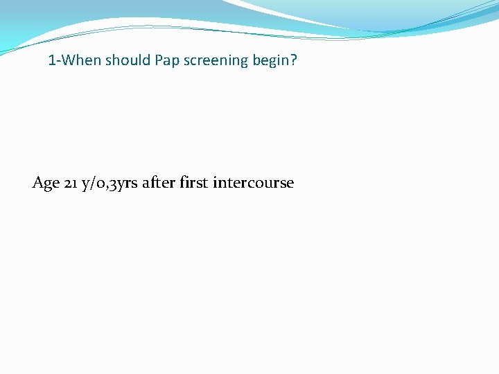 1 -When should Pap screening begin? Age 21 y/o, 3 yrs after first intercourse