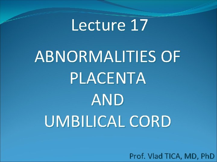 Lecture 17 ABNORMALITIES OF PLACENTA AND UMBILICAL CORD Prof. Vlad TICA, MD, Ph. D