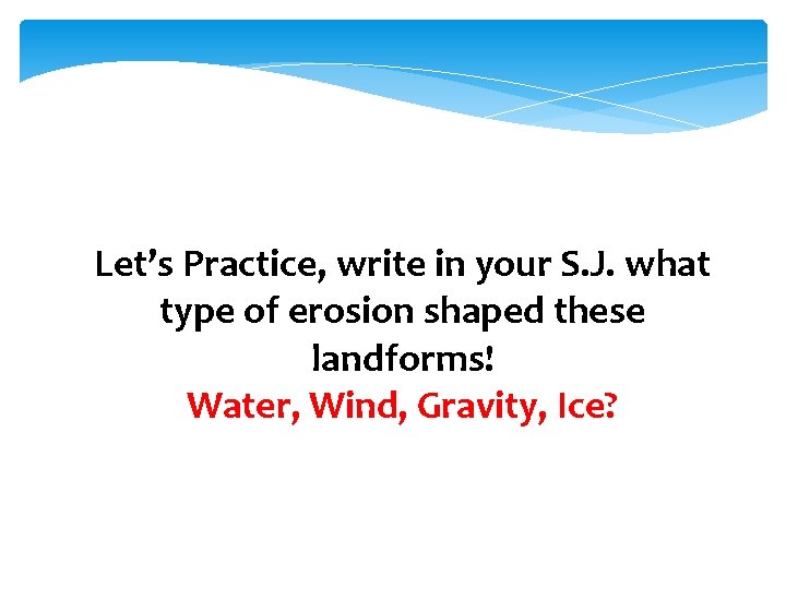 Let’s Practice, write in your S. J. what type of erosion shaped these landforms!