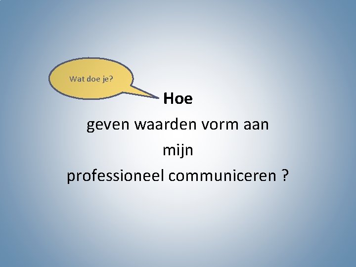 Wat doe je? Hoe geven waarden vorm aan mijn professioneel communiceren ? 