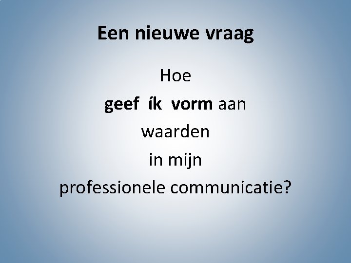 Een nieuwe vraag Hoe geef ík vorm aan waarden in mijn professionele communicatie? 