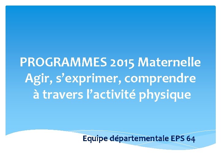 PROGRAMMES 2015 Maternelle Agir, s’exprimer, comprendre à travers l’activité physique Equipe départementale EPS 64