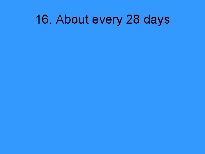 16. About every 28 days 