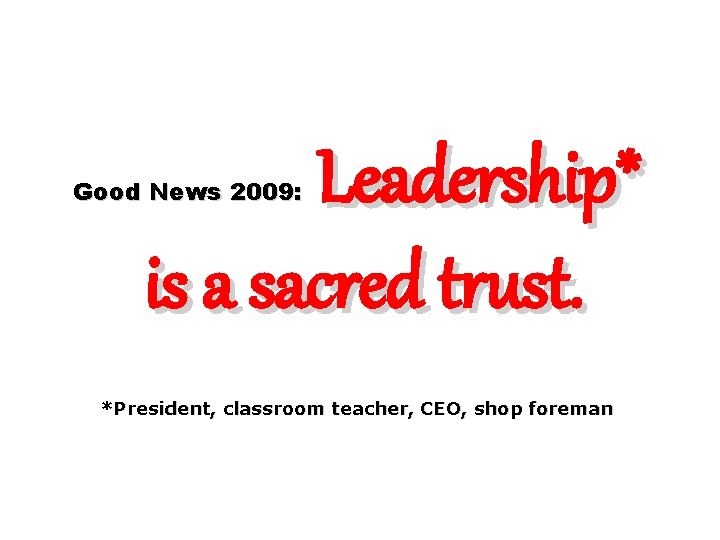 Leadership* is a sacred trust. Good News 2009: *President, classroom teacher, CEO, shop foreman