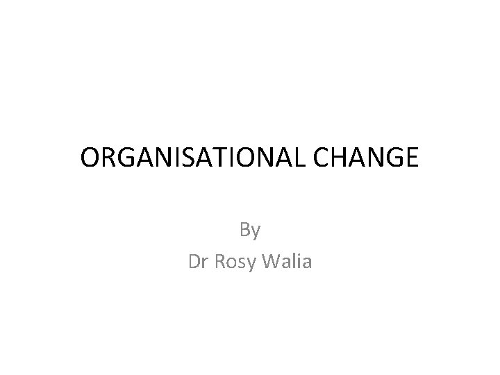 ORGANISATIONAL CHANGE By Dr Rosy Walia 