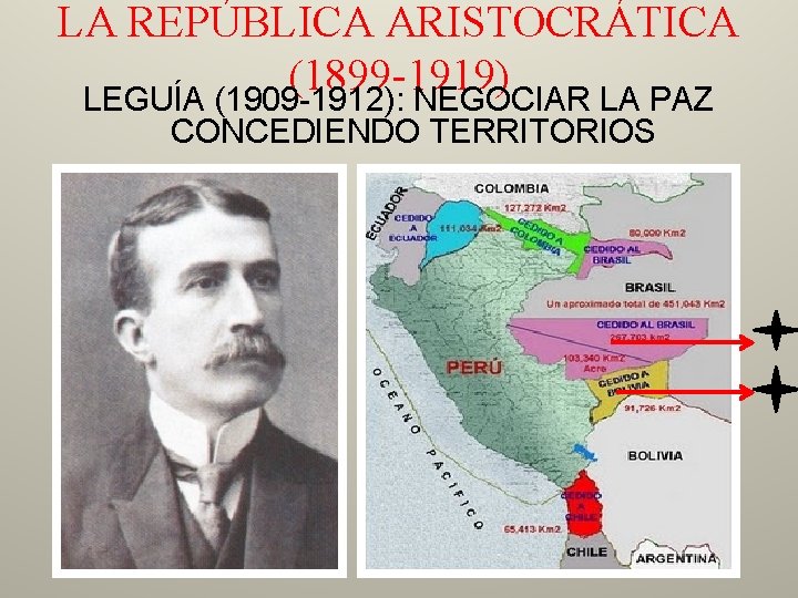 LA REPÚBLICA ARISTOCRÁTICA (1899 -1919) LEGUÍA (1909 -1912): NEGOCIAR LA PAZ CONCEDIENDO TERRITORIOS 